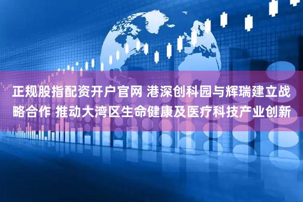正规股指配资开户官网 港深创科园与辉瑞建立战略合作 推动大湾区生命健康及医疗科技产业创新