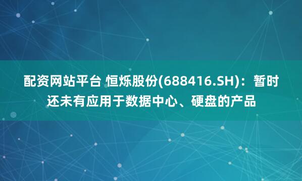配资网站平台 恒烁股份(688416.SH)：暂时还未有应用于数据中心、硬盘的产品