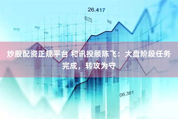 炒股配资正规平台 和讯投顾陈飞：大盘阶段任务完成，转攻为守