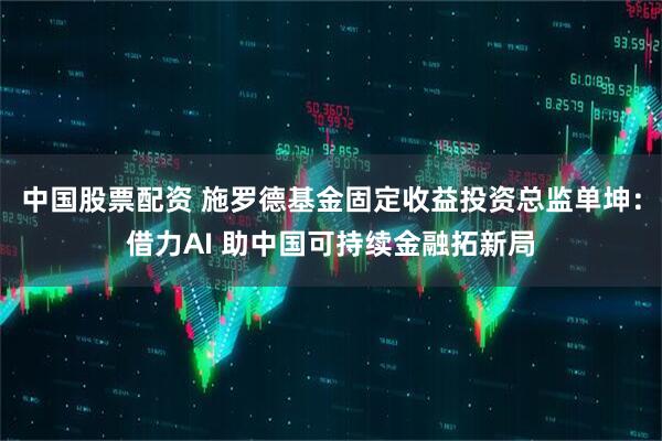 中国股票配资 施罗德基金固定收益投资总监单坤：借力AI 助中国可持续金融拓新局