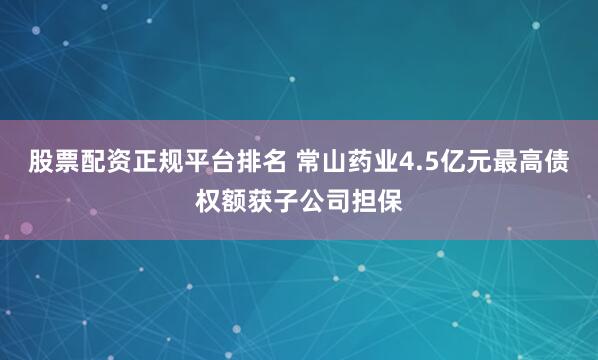 股票配资正规平台排名 常山药业4.5亿元最高债权额获子公司担保