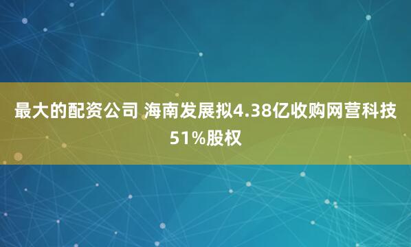 最大的配资公司 海南发展拟4.38亿收购网营科技51%股权