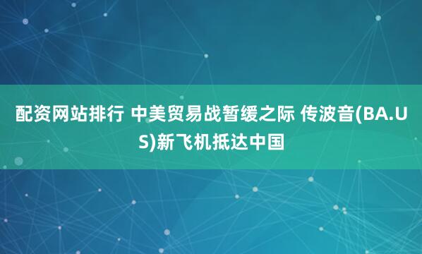 配资网站排行 中美贸易战暂缓之际 传波音(BA.US)新飞机抵达中国