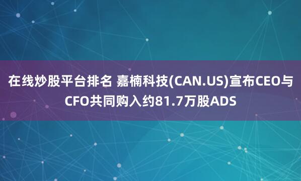 在线炒股平台排名 嘉楠科技(CAN.US)宣布CEO与CFO共同购入约81.7万股ADS