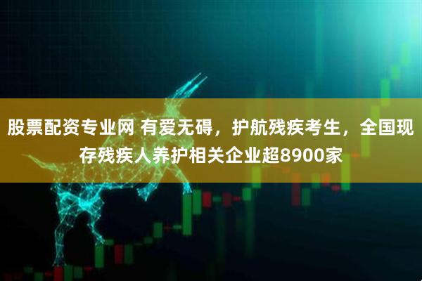 股票配资专业网 有爱无碍，护航残疾考生，全国现存残疾人养护相关企业超8900家