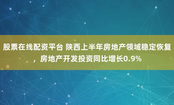 股票在线配资平台 陕西上半年房地产领域稳定恢复，房地产开发投资同比增长0.9%