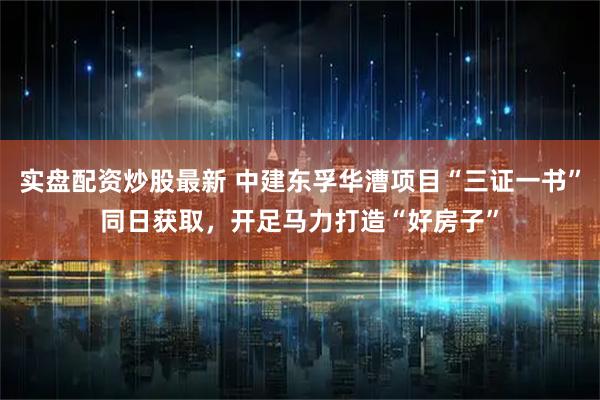 实盘配资炒股最新 中建东孚华漕项目“三证一书”同日获取，开足马力打造“好房子”