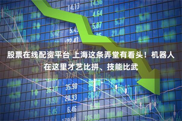 股票在线配资平台 上海这条弄堂有看头！机器人在这里才艺比拼、技能比武