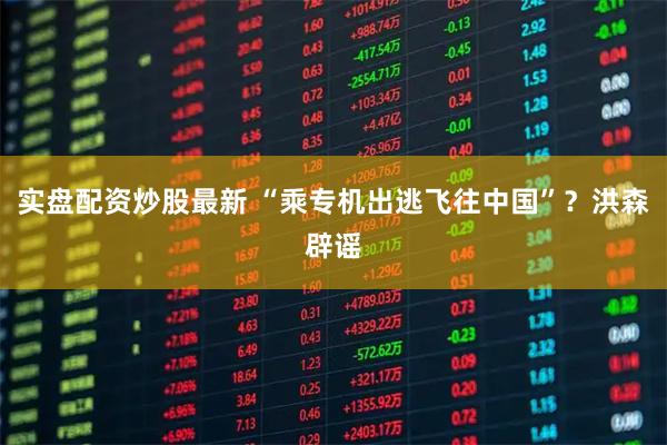 实盘配资炒股最新 “乘专机出逃飞往中国”？洪森辟谣