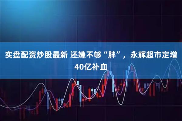 实盘配资炒股最新 还嫌不够“胖”，永辉超市定增40亿补血