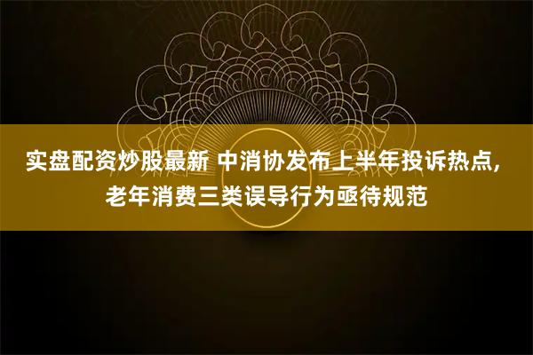实盘配资炒股最新 中消协发布上半年投诉热点, 老年消费三类误导行为亟待规范