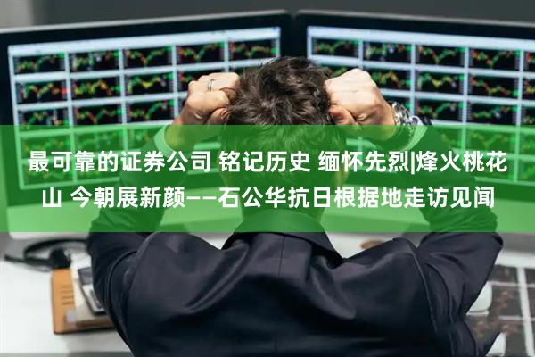 最可靠的证券公司 铭记历史 缅怀先烈|烽火桃花山 今朝展新颜——石公华抗日根据地走访见闻
