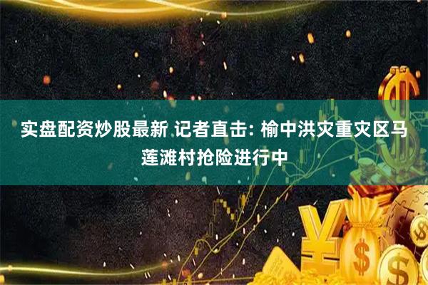实盘配资炒股最新 记者直击: 榆中洪灾重灾区马莲滩村抢险进行中