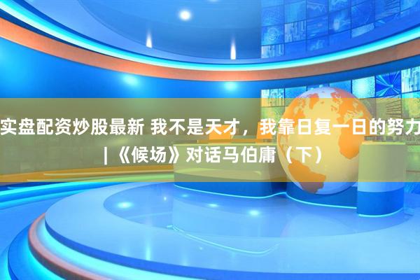 实盘配资炒股最新 我不是天才，我靠日复一日的努力 | 《候场》对话马伯庸（下）