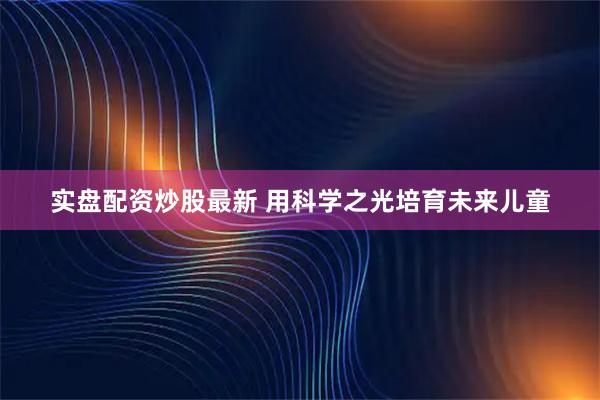 实盘配资炒股最新 用科学之光培育未来儿童