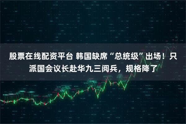 股票在线配资平台 韩国缺席“总统级”出场！只派国会议长赴华九三阅兵，规格降了