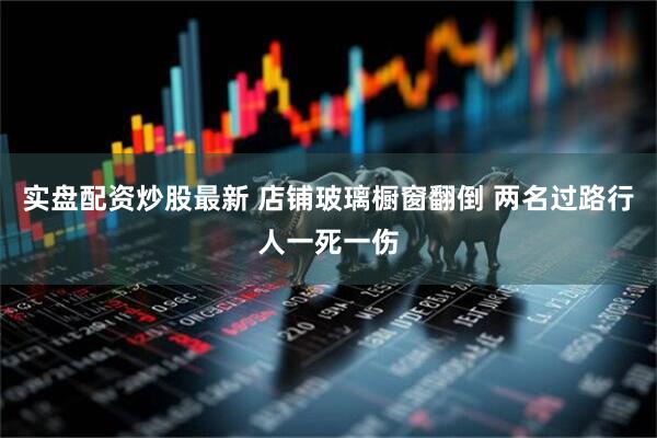 实盘配资炒股最新 店铺玻璃橱窗翻倒 两名过路行人一死一伤