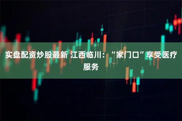 实盘配资炒股最新 江西临川：“家门口”享受医疗服务