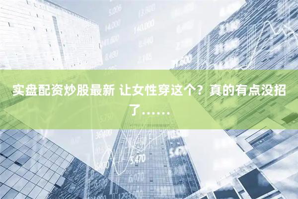实盘配资炒股最新 让女性穿这个？真的有点没招了……