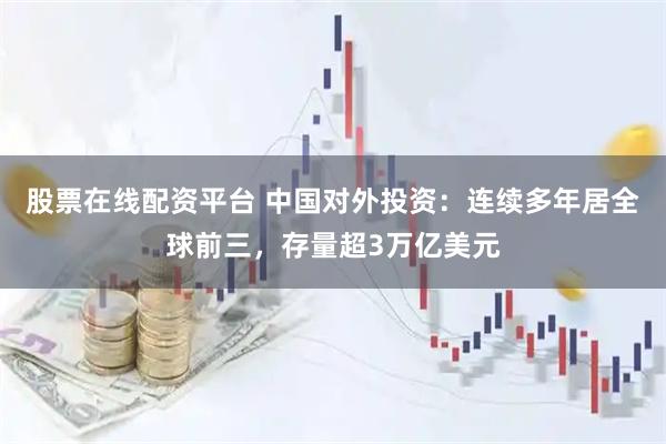 股票在线配资平台 中国对外投资：连续多年居全球前三，存量超3万亿美元
