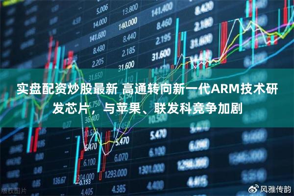 实盘配资炒股最新 高通转向新一代ARM技术研发芯片，与苹果、联发科竞争加剧