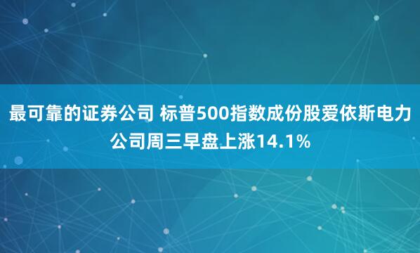 最可靠的证券公司 标普500指数成份股爱依斯电力公司周三早盘上涨14.1%