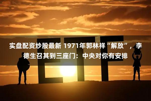 实盘配资炒股最新 1971年郭林祥“解放”,李德生召其到三座门:中央对你有安排