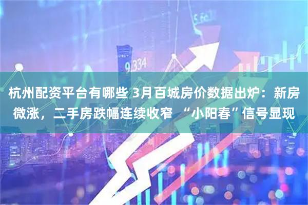 杭州配资平台有哪些 3月百城房价数据出炉：新房微涨，二手房跌幅连续收窄  “小阳春”信号显现
