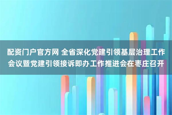 配资门户官方网 全省深化党建引领基层治理工作会议暨党建引领接诉即办工作推进会在枣庄召开