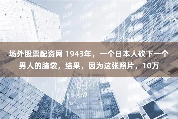 场外股票配资网 1943年，一个日本人砍下一个男人的脑袋，结果，因为这张照片，10万
