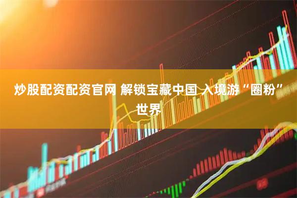 炒股配资配资官网 解锁宝藏中国 入境游“圈粉”世界
