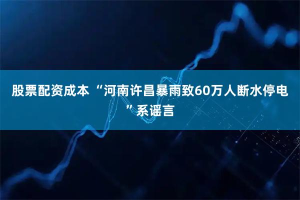 股票配资成本 “河南许昌暴雨致60万人断水停电”系谣言