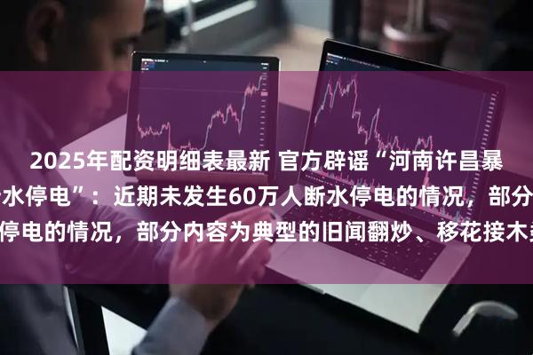 2025年配资明细表最新 官方辟谣“河南许昌暴雨163毫米，60万人断水停电”：近期未发生60万人断水停电的情况，部分内容为典型的旧闻翻炒、移花接木类虚假信息