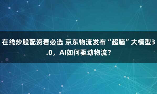 在线炒股配资看必选 京东物流发布“超脑”大模型3.0，AI如何驱动物流？