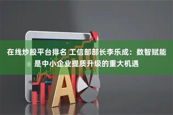 在线炒股平台排名 工信部部长李乐成：数智赋能是中小企业提质升级的重大机遇