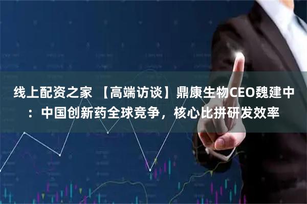 线上配资之家 【高端访谈】鼎康生物CEO魏建中：中国创新药全球竞争，核心比拼研发效率