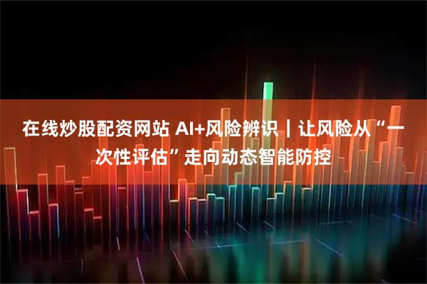 在线炒股配资网站 AI+风险辨识｜让风险从“一次性评估”走向动态智能防控