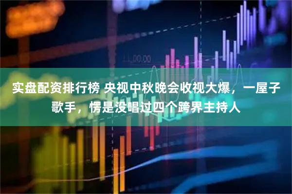 实盘配资排行榜 央视中秋晚会收视大爆，一屋子歌手，愣是没唱过四个跨界主持人